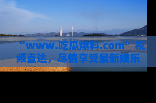 “www.吃瓜爆料.com”视频直达,尽情享受最新娱乐圈的吃瓜盛宴!