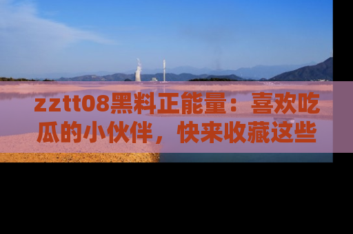 zztt08黑料正能量：喜欢吃瓜的小伙伴，快来收藏这些优质资源！