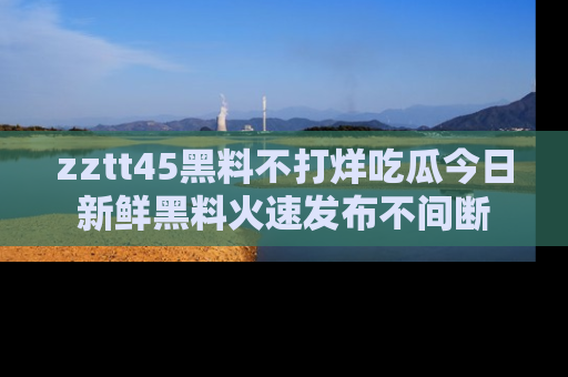 zztt45黑料不打烊吃瓜今日新鲜黑料火速发布不间断