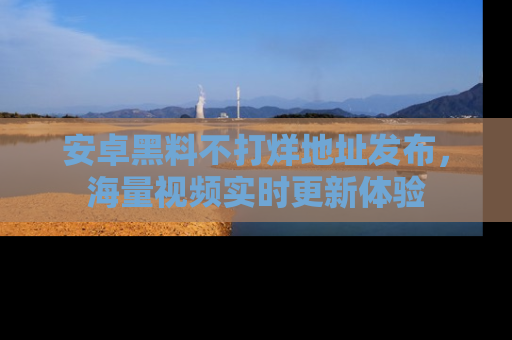 安卓黑料不打烊地址发布，海量视频实时更新体验