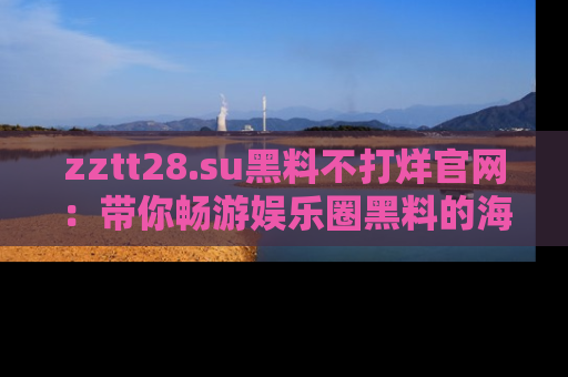 zztt28.su黑料不打烊官网：带你畅游娱乐圈黑料的海洋，掌握每一条最新消息