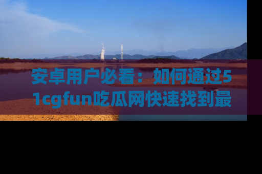 安卓用户必看：如何通过51cgfun吃瓜网快速找到最新链接？