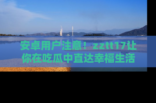 安卓用户注意！zztt17让你在吃瓜中直达幸福生活