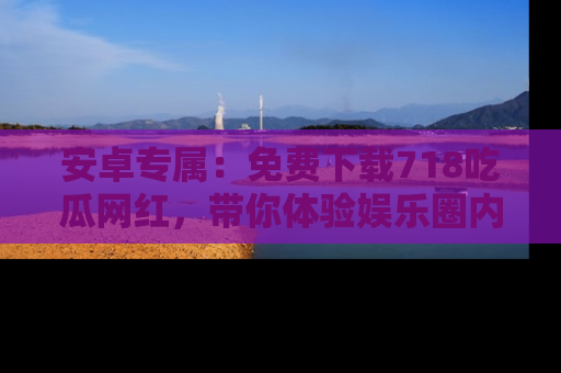 安卓专属：免费下载718吃瓜网红，带你体验娱乐圈内幕