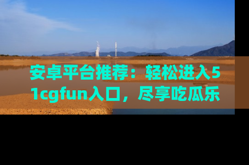 安卓平台推荐：轻松进入51cgfun入口，尽享吃瓜乐趣