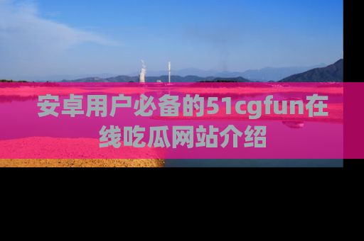 安卓用户必备的51cgfun在线吃瓜网站介绍
