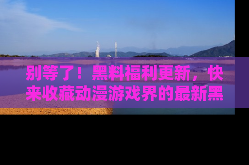 别等了！黑料福利更新，快来收藏动漫游戏界的最新黑料吧！