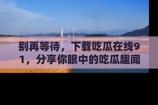 别再等待，下载吃瓜在线91，分享你眼中的吃瓜趣闻吧！