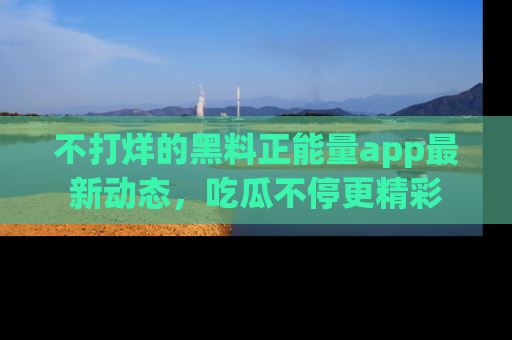 不打烊的黑料正能量app最新动态，吃瓜不停更精彩