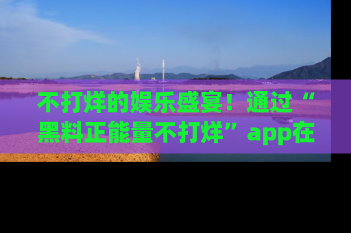 不打烊的娱乐盛宴！通过“黑料正能量不打烊”app在线观看最新内容，链接在此，不容错过！