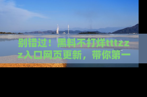 别错过！黑料不打烊tttzzz入口网页更新，带你第一时间了解最新动态！