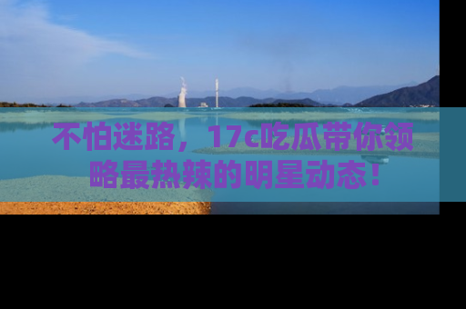 不怕迷路，17c吃瓜带你领略最热辣的明星动态！