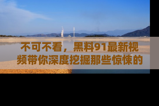 不可不看，黑料91最新视频带你深度挖掘那些惊悚的黑料内幕！