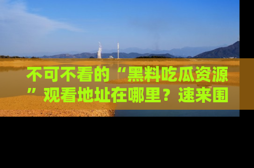 不可不看的“黑料吃瓜资源”观看地址在哪里？速来围观吧！