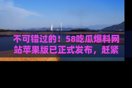 不可错过的！58吃瓜爆料网站苹果版已正式发布，赶紧体验！