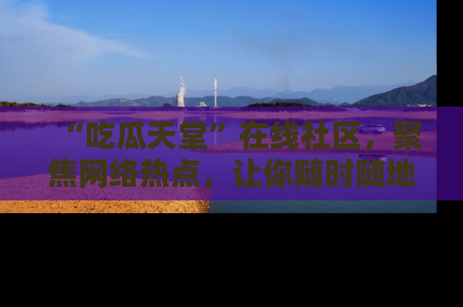 “吃瓜天堂”在线社区,聚焦网络热点,让你随时随地吃瓜不停