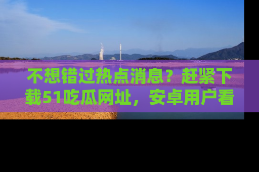 不想错过热点消息？赶紧下载51吃瓜网址，安卓用户看这边！