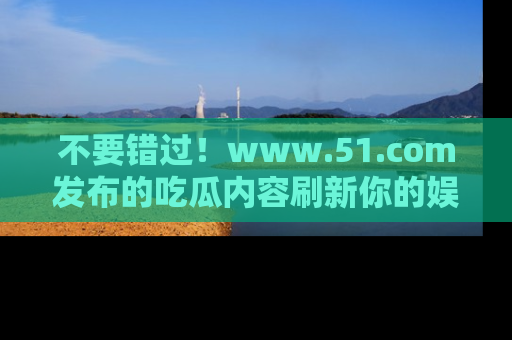 不要错过！www.51.com发布的吃瓜内容刷新你的娱乐认知