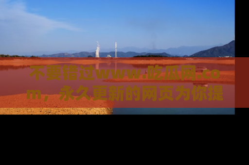 不要错过www.吃瓜网.com，永久更新的网页为你提供吃瓜盛宴！