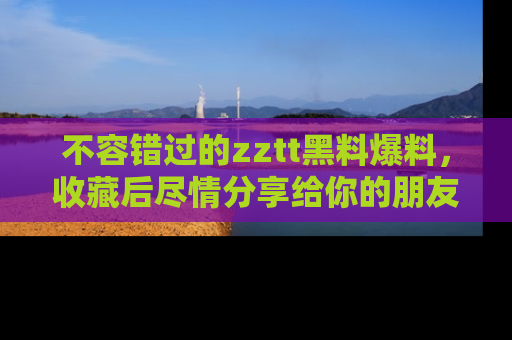 不容错过的zztt黑料爆料，收藏后尽情分享给你的朋友
