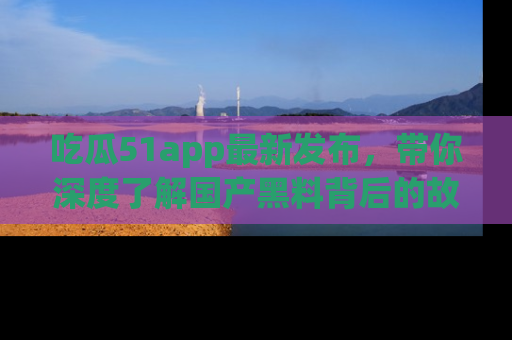 吃瓜51app最新发布，带你深度了解国产黑料背后的故事！
