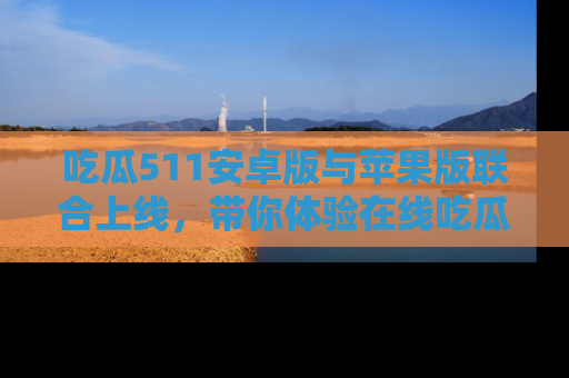 吃瓜511安卓版与苹果版联合上线，带你体验在线吃瓜新天地