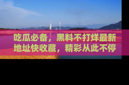 吃瓜必备，黑料不打烊最新地址快收藏，精彩从此不停！