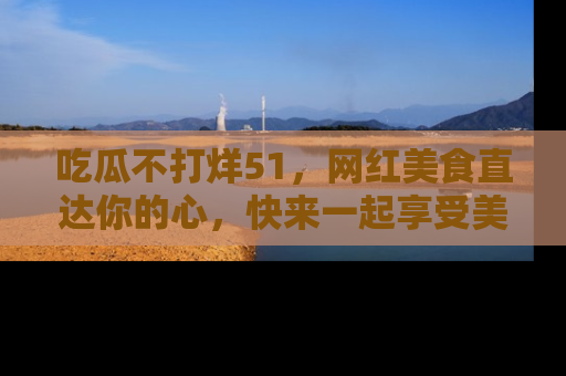 吃瓜不打烊51，网红美食直达你的心，快来一起享受美好时光！