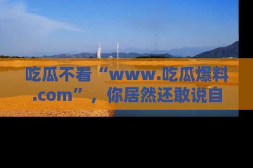 吃瓜不看“www.吃瓜爆料.com”，你居然还敢说自己是吃瓜群众？