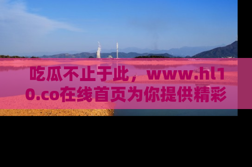 吃瓜不止于此，www.hl10.co在线首页为你提供精彩内幕