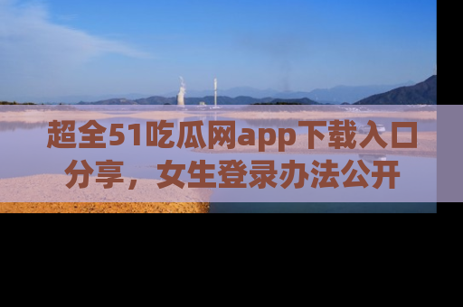 超全51吃瓜网app下载入口分享，女生登录办法公开