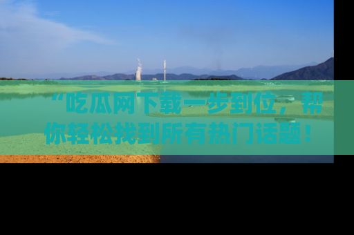 “吃瓜网下载一步到位,帮你轻松找到所有热门话题!”网址:www.chiguaw.com