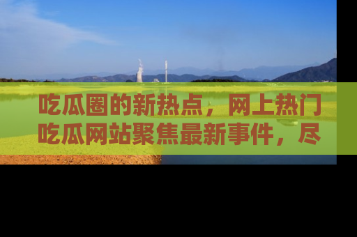 吃瓜圈的新热点，网上热门吃瓜网站聚焦最新事件，尽在吃瓜网站！