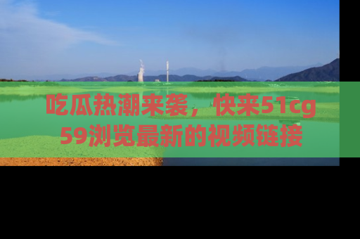 吃瓜热潮来袭，快来51cg59浏览最新的视频链接