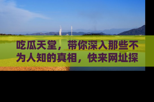 吃瓜天堂，带你深入那些不为人知的真相，快来网址探索吧！