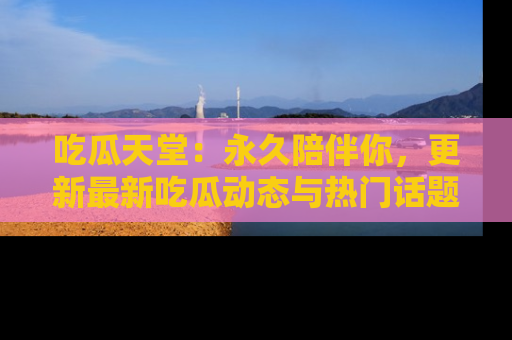 吃瓜天堂：永久陪伴你，更新最新吃瓜动态与热门话题