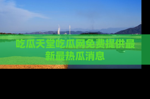 吃瓜天堂吃瓜网免费提供最新最热瓜消息