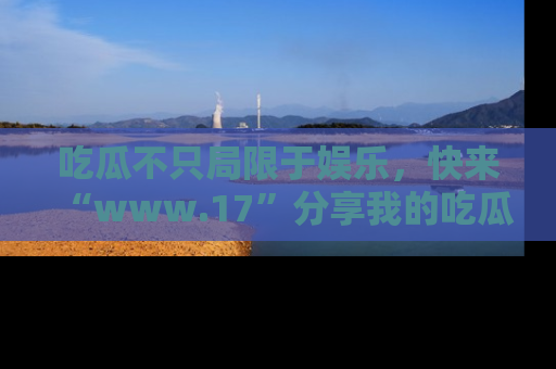 吃瓜不只局限于娱乐，快来“www.17”分享我的吃瓜技巧，成为社交圈的明星！