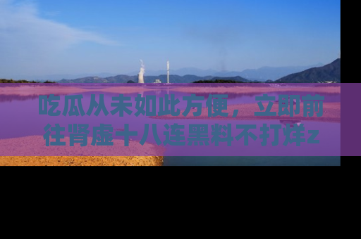吃瓜从未如此方便，立即前往肾虚十八连黑料不打烊zzzttt，发现更多精彩，地址在这里！