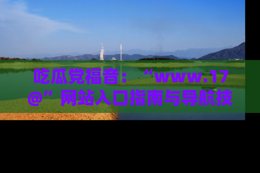 吃瓜党福音：“www.17@”网站入口指南与导航技巧全解析