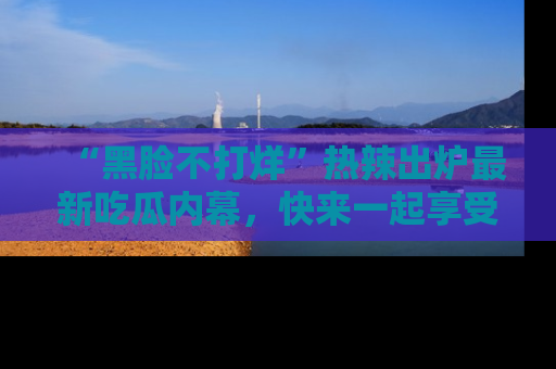 “黑脸不打烊”热辣出炉最新吃瓜内幕,快来一起享受这份乐趣吧!