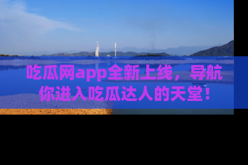 吃瓜网app全新上线，导航你进入吃瓜达人的天堂！