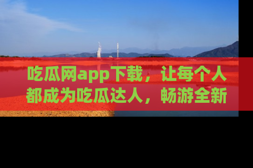 吃瓜网app下载，让每个人都成为吃瓜达人，畅游全新网页！