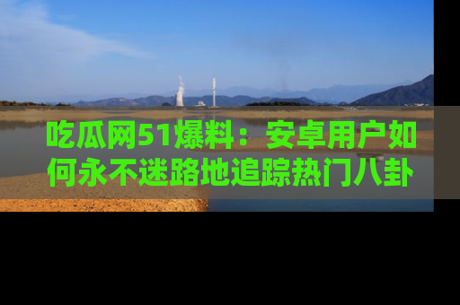 吃瓜网51爆料：安卓用户如何永不迷路地追踪热门八卦信息
