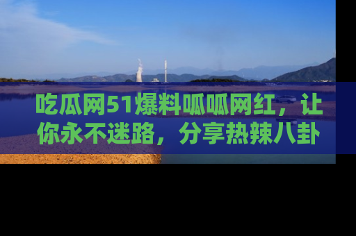 吃瓜网51爆料呱呱网红，让你永不迷路，分享热辣八卦速递！