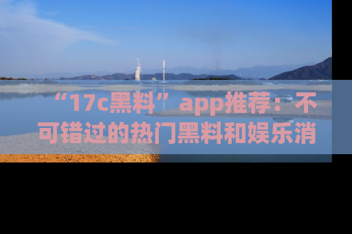 “17c黑料”app推荐:不可错过的热门黑料和娱乐消息