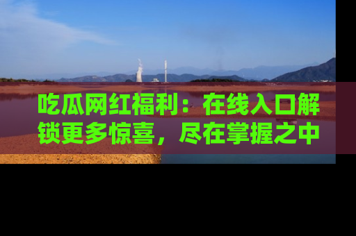 吃瓜网红福利:在线入口解锁更多惊喜,尽在掌握之中