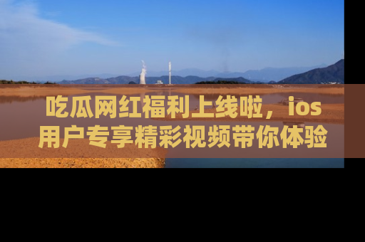 吃瓜网红福利上线啦，ios用户专享精彩视频带你体验乐趣！