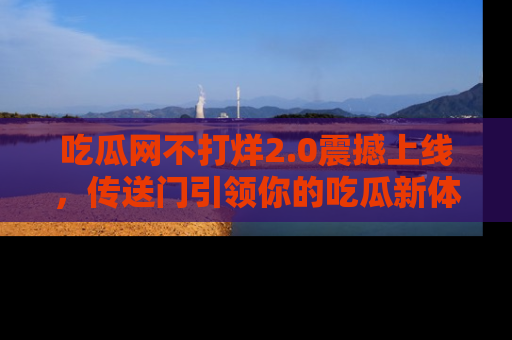 吃瓜网不打烊2.0震撼上线，传送门引领你的吃瓜新体验