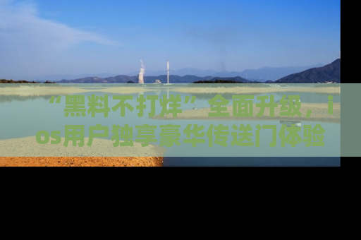 “黑料不打烊”全面升级,ios用户独享豪华传送门体验!